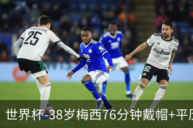 世界杯-38岁梅西76分钟戴帽+平历史纪录 阿根廷3-0阿尔及利亚