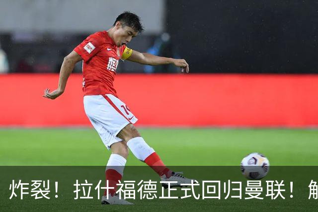 炸裂！拉什福德正式回归曼联！解约条款曝光